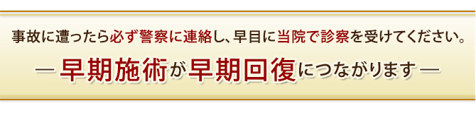 事故に遭ったら必ず警察に連絡し、早目に当院で診察を受けてください。早期施術が早期回復につながります。